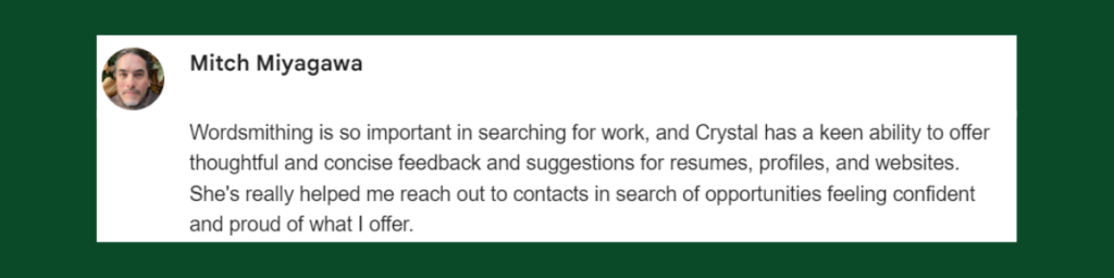 Testimonial from Mitch Miyagawa: "Wordsmithing is so important in searching for work, and Crystal has a keen ability to offer thoughtful and concise feedback and suggestions for resumes, profiles, and websites."